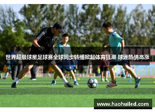 世界超级球星足球赛全球同步转播掀起体育狂潮 球迷热情高涨